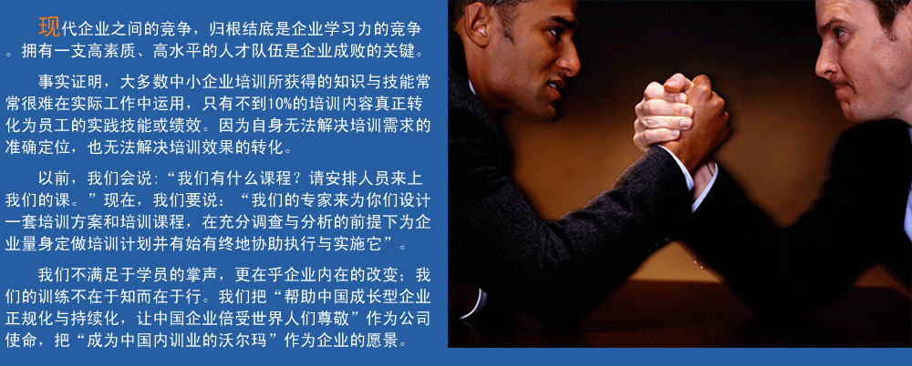 現(xiàn)代企業(yè)之間的競爭，歸根結(jié)底是企業(yè)學(xué)習(xí)力的競爭。擁有一支高素質(zhì)、高水平的人才隊伍企業(yè)成敗的關(guān)鍵。
事實證明，大多數(shù)中小企業(yè)培訓(xùn)所獲得的知識與技能常常很難在實際工作中運用，只有不到10%的培訓(xùn)內(nèi)容真正轉(zhuǎn)化為員工的實踐技能或績效。因為自身無法解決培訓(xùn)需求的準(zhǔn)確定位，也無法解決培訓(xùn)效果的轉(zhuǎn)化。
以前，我們會說:“我們有什么課程？請安排人員來上我們的課。”現(xiàn)在，我們要說：“我們的專家來為你們設(shè)計一套培訓(xùn)方案和培訓(xùn)課程，在充分調(diào)查與分析的前提下,為企業(yè)量身定做培訓(xùn)計劃并有始有終地協(xié)助執(zhí)行與實施它”。
我們的培訓(xùn)不滿足于學(xué)員的掌聲，我們更在乎企業(yè)內(nèi)在的改變；我們的訓(xùn)練不在于知而在于行。我們把“幫助中國成長型企業(yè)正規(guī)化與持續(xù)化，讓中國企業(yè)倍受世界人們尊敬”作為公司使命，把“成為中國內(nèi)訓(xùn)業(yè)的沃爾瑪”作為企業(yè)的愿景。