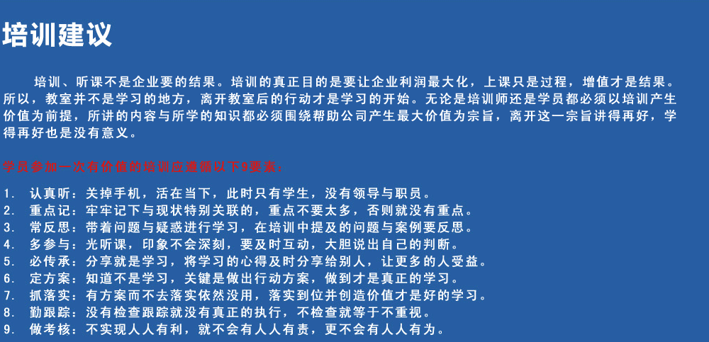 培訓(xùn)建議
培訓(xùn)、聽課不是企業(yè)要的結(jié)果。培訓(xùn)的真正目的是要讓企業(yè)利潤最大化，上課只是過程，增值才是結(jié)果。所以，教室并不是學(xué)習(xí)的地方，離開教室后的行動才是學(xué)習(xí)的開始。無論是培訓(xùn)師還是學(xué)員都必須以培訓(xùn)產(chǎn)生價值為前提，所講的內(nèi)容與所學(xué)的知識都必須圍繞幫助公司產(chǎn)生最大價值為宗旨，離開這一宗旨講得再好，學(xué)得再好也是沒有意義。
學(xué)員參加一次有價值的培訓(xùn)應(yīng)遵循以下9要素
1.認(rèn)真聽：關(guān)掉手機，活在當(dāng)下，此時只有學(xué)生，沒有領(lǐng)導(dǎo)與職員。
2.重點記：牢牢記下與現(xiàn)狀特別關(guān)聯(lián)的，重點不要太多，否則就沒有重點。
3.常反思：帶著問題與疑惑進(jìn)行學(xué)習(xí)，在培訓(xùn)中提及的問題與案例要反思。
4.多參與：光聽課，印象不會深刻，要及時互動，大膽說出自己的判斷。
5.必傳承：分享就是學(xué)習(xí)，將學(xué)習(xí)的心得及時分享給別人，讓更多的人受益。
6.定方案：知道不是學(xué)習(xí)，關(guān)鍵是做出行動方案，做到才是真正的學(xué)習(xí)。
7.抓落實：有方案而不去落實依然沒用，落實到位并創(chuàng)造價值才是好的學(xué)習(xí)。
8.勤跟蹤：沒有檢查跟蹤就沒有真正的執(zhí)行，不檢查就等于不重視。
9.做考核：不實現(xiàn)人人有利，就不會有人人有責(zé)，更不會有人人有為。
