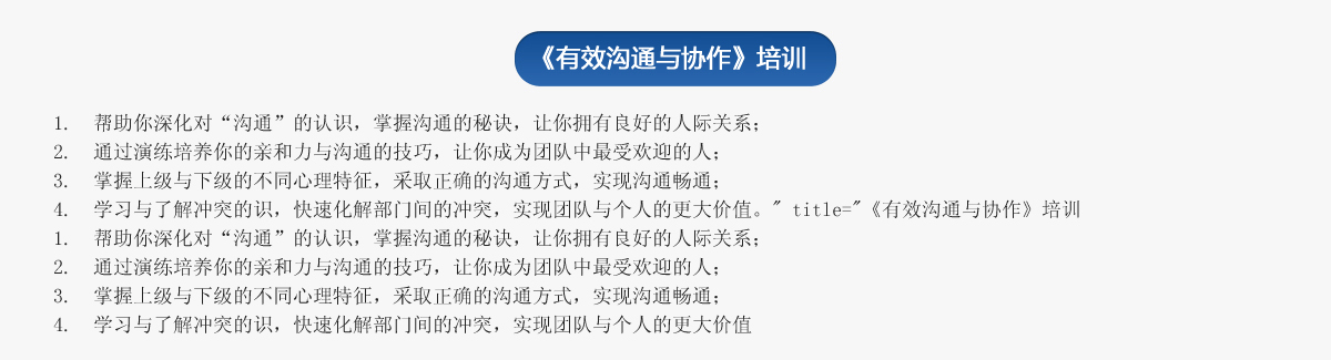 《有效溝通與協(xié)作》培訓(xùn)
1.  幫助你深化對(duì)“溝通”的認(rèn)識(shí)，掌握溝通的秘訣，讓你擁有良好的人際關(guān)系；
2.  通過(guò)演練培養(yǎng)你的親和力與溝通的技巧，讓你成為團(tuán)隊(duì)中最受歡迎的人；
3.  掌握上級(jí)與下級(jí)的不同心理特征，采取正確的溝通方式，實(shí)現(xiàn)溝通暢通；
4.  學(xué)習(xí)與了解沖突的識(shí)，快速化解部門間的沖突，實(shí)現(xiàn)團(tuán)隊(duì)與個(gè)人的更大價(jià)值。