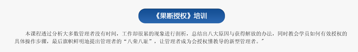 《果斷授權(quán)》培訓(xùn)
   本課程透過(guò)分析大多數(shù)管理者沒(méi)有時(shí)間，工作卻很累的現(xiàn)象進(jìn)行剖析，總結(jié)出八大原因與獲得解放的辦法，同時(shí)教會(huì)學(xué)員如何有效授權(quán)的具體操作步驟，最后旗幟鮮明地提出管理者的“八榮八恥”，讓管理者成為會(huì)授權(quán)懂教導(dǎo)的新型管理者。